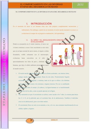 2
EL COMPORTAMIENTO EN LAS DIVERSAS
ETAPAS DEL DESARROLLO HUMANO
EL COMPORTAMIENTO EN LAS DIVERSAS ETAPAS DEL DESARROLLO HUMANO
I. INTRODUCCIÓN
En el momento de nacer el ser humano tiene una vida psíquica completamente inconsciente y
rudimentaria. Sin embargo, a partir de ese momento el recién nacido (neonato) va crecer y a
evolucionar al compas de su progresiva maduración y del aprendizaje.
II. EL NIÑO Y EL ADOLESCENTE CRECEN Y SE
EVOLUCIONAN
Desde su concepción en el vientre materno, el nuevo ser
viviente comienza a crecer. Este crecimiento es tan veloz
que en un lapso normal de nueve meses, el zigoto o célula
fecundaría, visible solamente con el microscopio,
evoluciona hasta convertirse en el niño de,
aproximadamente tres kilos de peso y definida figura
humana, que deja el cálido ambiente prenatal para nacer
al mundo exterior.
1. El recién nacido (neonato) sigue creciendo en forma acelerada, a un intenso ritmo,
aunque mucho menor y decreciente. Hasta los dos años. Posteriormente Seguirá
creciendo en forma irregular y continua, tanto en lo que se refiere a las distintas
partes de su cuerpo como a los sistemas y órganos internos. Por eso va cambiando
la proporción entre el cuerpo y la cabeza y la figura humana se va transformando
en el curso de los años, como se puede apreciar en la figura.
2. Hay momentos en que el crecimiento se acelera, como sucede a los 7 años. Lo mismo pasa hacia
los 11 ó 12, en la pubertad, que es la primera fase, de la adolescencia. También el individuo
crece en la adolescencia, pero a un ritmo menor.
3. El crecimiento físico no solo es un aumento, si no, a la vez, una constante transformación de sus
células, tejidos y órganos.
 