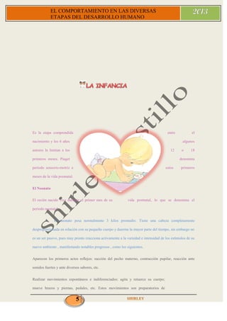 5
EL COMPORTAMIENTO EN LAS DIVERSAS
ETAPAS DEL DESARROLLO HUMANO
Es la etapa comprendida entre el
nacimiento y los 6 años .algunos
autores la limitan a los 12 o 18
primeros meses. Piaget denomina
periodo sensorio-motriz a estos primeros
meses de la vida postnatal.
El Neonato
El recién nacido vive durante el primer mes de su vida postnatal, lo que se denomina el
periodo neonatal.
El neonato pesa normalmente 3 kilos promedio. Tiene una cabeza completamente
desproporcionada en relación con su pequeño cuerpo y duerme la mayor parte del tiempo, sin embargo no
es un ser pasivo, pues muy pronto reacciona activamente a la variedad e intensidad de los estímulos de su
nuevo ambiente , manifestando notables progresos , como los siguientes.
Aparecen los primeros actos reflejos: succión del pecho materno, contracción pupilar, reacción ante
sonidos fuertes y ante diversos sabores, etc.
Realizar movimientos espontáneos e indiferenciados: agita y retuerce su cuerpo;
mueve brazos y piernas, pedales, etc. Estos movimientos son preparatorios de
 