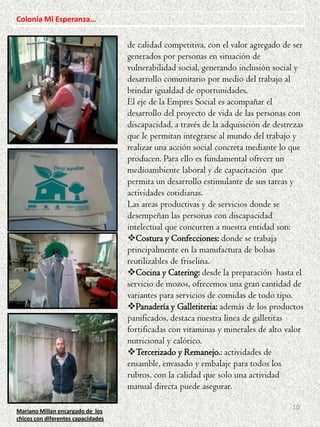 Colonia Mi Esperanza…

de calidad competitiva, con el valor agregado de ser
generados por personas en situación de
vulnerabilidad social, generando inclusión social y
desarrollo comunitario por medio del trabajo al
brindar igualdad de oportunidades.
El eje de la Empres Social es acompañar el
desarrollo del proyecto de vida de las personas con
discapacidad, a través de la adquisición de destrezas
que le permitan integrarse al mundo del trabajo y
realizar una acción social concreta mediante lo que
producen. Para ello es fundamental ofrecer un
medioambiente laboral y de capacitación que
permita un desarrollo estimulante de sus tareas y
actividades cotidianas.
Las areas productivas y de servicios donde se
desempeñan las personas con discapacidad
intelectual que concurren a nuestra entidad son:
Costura y Confecciones: donde se trabaja
principalmente en la manufactura de bolsas
reutilizables de friselina.
Cocina y Catering: desde la preparación hasta el
servicio de mozos, ofrecemos una gran cantidad de
variantes para servicios de comidas de todo tipo.
Panadería y Galletiteria: además de los productos
panificados, destaca nuestra línea de galletitas
fortificadas con vitaminas y minerales de alto valor
nutricional y calórico.
Tercerizado y Remanejo.: actividades de
ensamble, envasado y embalaje para todos los
rubros, con la calidad que solo una actividad
manual directa puede asegurar.
Mariano Millan encargado de los
chicos con diferentes capacidades

10

 