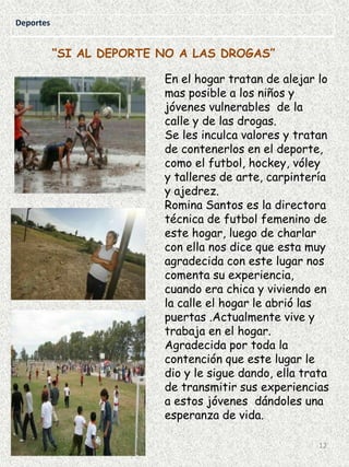 Deportes

“SI AL DEPORTE NO A LAS DROGAS”
En el hogar tratan de alejar lo
mas posible a los niños y
jóvenes vulnerables de la
calle y de las drogas.
Se les inculca valores y tratan
de contenerlos en el deporte,
como el futbol, hockey, vóley
y talleres de arte, carpintería
y ajedrez.
Romina Santos es la directora
técnica de futbol femenino de
este hogar, luego de charlar
con ella nos dice que esta muy
agradecida con este lugar nos
comenta su experiencia,
cuando era chica y viviendo en
la calle el hogar le abrió las
puertas .Actualmente vive y
trabaja en el hogar.
Agradecida por toda la
contención que este lugar le
dio y le sigue dando, ella trata
de transmitir sus experiencias
a estos jóvenes dándoles una
esperanza de vida.
12

 