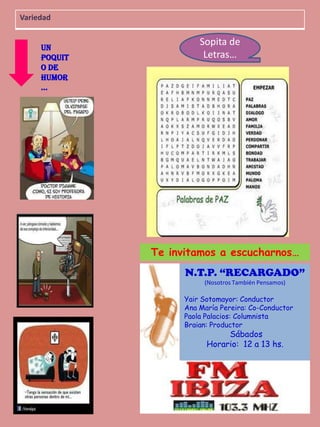 Variedad
Un
Poquit
o de
Humor
…

Sopita de
Letras…

Te invitamos a escucharnos…
N.T.P. “RECARGADO”
(Nosotros También Pensamos)

Yair Sotomayor: Conductor
Ana María Pereira: Co-Conductor
Paola Palacios: Columnista
Braian: Productor

Sábados
Horario: 12 a 13 hs.

15

 