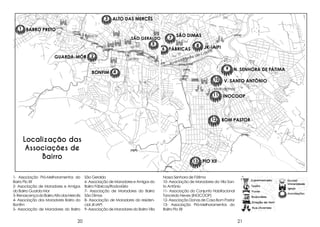 3

ALTO DAS MERCÊS

1 BARRO PRETO
Tejuco

SÃO GERALDO

5

GUARDA-MÓR

2

Centro

7

SÃO DIMAS

6 FÁBRICAS
ida

n
Ave

8

JK-IAIPI

Le

o

astr

eC
ite d

9

BONFIM 4
10

N. SENHORA DE FÁTIMA

V. SANTO ANTÔNIO

Matozinhos

11

12

Localização das
Associações de
Bairro
1- Associação Pró-Melhoramentos do
Barro Pio XII
2- Associação de Moradores e Amigos
do Bairro Guarda Mor
3- Renascença do Bairro Alto das Mercês
4- Associação dos Moradores Bairro do
Bonfim
5- Associação de Moradores do Bairro

20

INOCOOP

BOM PASTOR

13 PIO Xll
São Geraldo
6- Associação de Moradores e Amigos do
Bairro Fábricas/Rodoviária
7- Associação de Moradores do Bairro
São Dimas
8- Associação de Moradores do residencial JK-IAPI
9- Associação de Moradores do Bairro Vila

Nossa Senhora de Fátima
10- Associação de Moradores da Vila Santo Antônio
11- Associação do Conjunto Habitacional
Tancredo Neves (INOCOOP)
12- Associação Donas de Casa Bom Pastor
13- Associação Pró-Melhoramentos do
Bairro Pio XII

21

 