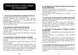 Onde procurar e como chegar
nas Associações?

1- Associação de Moradores do Bairro São Dimas

Endereço: Rua Dom Aquino, 60, São Dimas.
Contato: Telefone do presidente: (32) 88232734
(Claudionísio) / Telefone do vice-presidente: (32)
88482652 (Miguel Veríssimo)
Como chegar: O bairro São Dimas está localizado atrás
do Campus Dom Bosco.

2- Renascença do Bairro Alto das Mercês

Endereço: Rua Toledo, 143, Alto das Mercês.
Contato: (32) 99149922 Antônio Francisco da Silva
(apelido Galiu)
Como chegar: O bairro Alto das Mercês fica próximo
ao centro da cidade.

3- Associação dos Moradores Bairro do Bonfim

Endereço: Praça Guilherme Milward, s/n (dentro da
quadra)
Contato: associacao.amobonfim@hotmail.com (email
da associação)
Como chegar: A associação fica no Bairro Bonfim que
é próximo ao centro da cidade. Chegando a Igreja
São Francisco de Assis e ao Campus Santo Antônio da
UFSJ, suba um morro íngreme direto e você chegará a
uma praça, onde está localizada a associação.
22

4- Associação do Conjunto Habitacional Tancredo
Neves (INOCOOP)

Endereço: Rua Jatobá , 271. Matosinhos.
Contato: Telefone da vice-presidente: (32) 33724732 /
(32) 88444732 (Lourdes)
Como chegar: Esta localizado na Avenida 7 de
Setembro.

5- Associação de Moradores do residencial JK-IAPI
Contato: Telefone do Presidente: (32) 3371-3249 ou (32)
9921-6676 Antídeo (Tide)
Como chegar: Use como ponto de referência a
Avenida Leite de Castro, é a primeira rua paralela a
esquerda para quem vem no sentido centro, próximo
ao Supermercado Bahamas.

6- Associação de Moradores e Amigos do Bairro
Guarda Mor
Endereço: Rua Vereador Vicente Cantelmo,255, Bairro
Guarda Mor
Contato: Telefone do presidente: (32) 84514065
(Alexandre)
Como chegar: Subindo direto o morro da praça Biquinha
você já se encontra na rua destinada, a associação se
reúne no salão atrás da igreja no lado esquerdo da rua
pra quem está subindo.

7- Associação Pró-Melhoramentos do Bairro Pio XII

Endereço: Rua Jose dos Santos, 80, Pio XII
Como chegar: Seguindo a avenida Josué de Queiroz
sentido trevo vire a esquerda com a sinalização para a
APADEC.
23

 