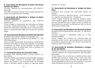 8- Associação de Moradores do Bairro Vila Nossa
Senhora de Fátima
Contato: Telefone do vice-presidente: (32) 99253111
(Ronaldi)
Obs: Não foi possível mostrar como chegar por eles não
terem um local fixo para a reunião.

9- Associação de Moradores e Amigos do Bairro
Fábricas/Rodoviária
Contato: Telefone do presidente: (32) 91281931
(Aparecida)
Como chegar: A Associação de Moradores e Amigos
do Bairro Fábricas/Rodoviária se localiza no Bairro
Fábricas e abrange a rodoviária nova, o morro do Dom
Bosco, o supermercado Salles e a rua que fica ao lado
deste.

10- Associação de Moradores do Bairro São Geraldo

Endereço: Rua Urbano Ribeiro de Carvalho, 192
Contato: Telefone do presidente: (32) 88542115 | (32)
99031046 (Sérgio)
Como chegar: Associação de Moradores do Bairro São
Geraldo se localiza no bairro São Geraldo. As reuniões
acontecem no Salão do São Geraldo. O bairro está
localizado acima do bairro Bela Vista e próximo ao
campus Dom Bosco da UFSJ.

próximo ao campo.

12- Associação de Moradores e Amigos do Barro
Preto

Endereço: Rua Juvenal Vaz Guimarães (perto da
praça).
Contato: Procurar a Senhora Neuza - Vice Presidente
ou o Senhor Luiz (Maradona) - Presidente
Como chegar: Partindo da Avenida General Osório
você chega a Igreja de São José, atravessa a ponte
que tem em frente a ela e sobe o morro, o prédio da
associação fica próximo ao Residencial São Lucas da
Minha Casa, Minha Vida.

13- Associação de Moradores da Vila Santo Antônio
Endereço: Rua Antônio Firmino de Paula, 13, Vila Santo
Antônio.
Contato: Procurar a presidente Cléa ou o Vice
Presidente Willian.
Como chegar: No começo da avenida Sete de
Setembro entre na rua cuja a esquina esta a loja LELE
Cosméticos, seguindo até o fim. Pronto você está de
frente ao salão comunitário.

14- Associação de Artesãos, Moradores e Amigos
do Rio das Mortes

Endereço: Rua Expedicionários Lucindo Martins, s/n,
Bom Pastor.
Contato: Telefone do Presidente: (32) 33724027 (Ângela)
Como chegar: Subindo a Avenida Sete Setembro
depois que passar a rua Antonio Pedro da Trindade
entrar a primeira direita e depois a segunda direita

Endereço: Se reúnem na Escola Estadual Evandro Ávila.
Contato: Telefone do antigo presidente: (32) 3372-2081
(Ernandes)
Como chegar: Por se tratar de um distrito de São João
del Rei, não consta no mapa, mas o modo mais fácil
de chegar é por ônibus da linha “Rio das Mortes” da
Viação presidente, pois lá o local é pequeno, havendo
maior facilidade de encontrar a associação.

24

25

11- Associação Donas de Casa Bom Pastor

 