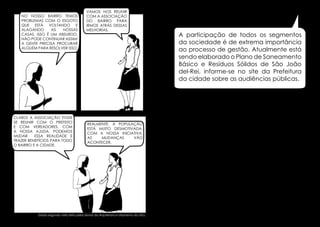 NO NOSSO BAIRRO TEMOS
PROBLEMAS COM O ESGOTO
QUE ESTÁ VOLTANDO E
ALAGANDO
AS
NOSSAS
CASAS. ISSO É UM ABSURDO,
NÃO PODE CONTINUAR ASSIM!
A GENTE PRECISA PROCURAR
ALGUÉM PARA RESOLVER ISSO.

VAMOS NOS REUNIR
COM A ASSOCIAÇÃO
DO BAIRRO PARA
IRMOS ATRÁS DESSAS
MELHORIAS.

Existem diversos casos aonde as Associações de
A participação de todos os segmentos
Moradores, ao invés de se unir, atrapalham umas
da sociedade é de o bom funcionamento
as outras dificultando extrema importância
ao processo de gestão.
desses espaçosde gestão. Atualmente está

sendo elaborado o Plano de Saneamento
Básico e Resíduos Sólidos de São João
del-Rei, informe-se no site da Prefeitura
da cidade sobre as audiências públicas.

CLARO! A ASSOCIAÇÃO PODE
SE REUNIR COM O PREFEITO
E COM VEREADORES. com
a nossa ajuda, podemos
mudar
essa realidade e
trazer benefícios para todo
o bairro e a cidade.

REALMENTE. A POPULAÇÃO
ESTÁ MUITO DESMOTIVADA.
com a nossa iniciativa,
as
mudanças
vão
acontecer.

Dados segundo visita feita pelos alunos da Arquitetura e Urbanismo da UFSJ.

26

27

 