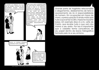Comprei um terreno no alto
de um morro. Apesar de não
construir agora, amanhã
mesmo vou contratar alguém
para capiná-lo.

Não faça isso! Fazemos parte
de uma bacia hidrográfica,
onde o rio é o principal
agente do relevo. Quando
tiramos a cobertura vegetal
de um topo de morro,
impactamos diretamente no
rio, pois este poderá receber
sedimentos de todo tipo.
Além disso, as bocas-delobo também podem entupir
fazendo com que haja
alagamentos e Há o risco
ocorrer deslizamentos de
terra.

Grande parte de tragédias relacionadas
a alagamentos, deslizamentos de terra e
assoreamento do rio é responsabilidade
do homem. Em ocupações em topos de
morro, a preocupação é ainda maior pois
tudo o que se faz no alto, impacta na parte
baixa. Um exemplo disso é a Av. Leite de
Castro, que recebe tudo o que vem dos
morros a seu redor. Por isso é importante
que o cidadão tenha consciência de
seu papel dentro da bacia hidrográfica
formada pelo rio e seu entorno.

Faça a capina somente
quando for construir.

Dessa forma somos
responsáveis
uns
pelos outros. Não
faça a seu vizinho
aquilo que não
quer pra você!

Dados segundo visita feita pelos alunos da Arquitetura e Urbanismo da UFSJ.

30

31

 