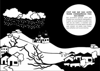 Você sabe que suas ações
trazem consequências para
sua cidade?

Isso acontece porque você está
inserido em uma Bacia Hidrográfica.
E assim, se você reside na parte mais
alta do seu bairro, a maneira que
você trata o rio pode afetar aqueles
que moram na parte mais baixa,
que sofrerão com as enchentes.

34

35

 