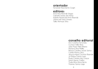 orientador

Fernanda Nascimento Corghi

editores

Anne Elize Resende Viegas
Gabriela Soares de Freitas
Isabela Aparecida Pinto Resende
Juliana de Faria Linhares
Talles Henrique Silva

conselho editorial

Ana Carolina Fernandes
Gustavo Valle Alves
João Paulo Vilela Ribeiro
Mariana Silva Melillo
Rhaysa Caroline Jacob Santos
Camila Martins Silva
Jéssyca Ingrid Coutinho Resende
Jó Mateus Freitas Leão
Paula Caroline das Graças
Sarah Aguiar Coelho
Thaila Roza Nova Bento
Thamires Santos Lage
3

 