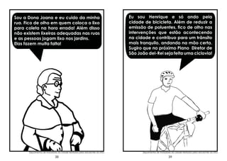 Sou a Dona Joana e eu cuido da minha
rua. Fico de olho em quem coloca o lixo
para coleta na hora errada! Além disso
não existem lixeiras adequadas nas ruas
e as pessoas jogam lixo nos jardins.
Elas fazem muita falta!

Depoimentos de moradores da cidade relatados pelos estudantes da UFSJ

38

Eu sou Henrique e só ando pela
cidade de bicicleta. Além de reduzir a
emissão de poluentes, fico de olho nas
intervenções que estão acontecendo
na cidade e contribuo para um trânsito
mais tranquilo, andando na mão certa.
Sugiro que no próximo Plano Diretor de
São João del-Rei seja feita uma ciclovia!

Depoimentos de moradores da cidade relatados pelos estudantes da UFSJ

39

 