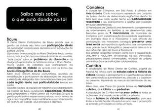 Campinas

Saiba mais sobre
o que está dando certo!

Bauru

O Plano Diretor Participativo de Bauru propõe que a
gestão da cidade seja feita com participação direta
da população nos processos decisórios e na condução da
política urbana.
O processo de elaboração do Plano Diretor de Bauru contou
com a participação dos moradores da cidade em reuniões,
“bate papo” sobre os problemas do dia-a-dia e na
divulgação para todos os habitantes sobre o Plano Diretor.
Houve grupos de cidadãos que participaram da
setorização da cidade de acordo com os limites das
bacias hidrográficas do Rio Bauru.
Além disso, fizeram leituras comunitárias, reuniões de
sensibilização e participaram da elaboração de propostas
e eleição de delegados das comunidades para que assim
cada região tenha sua particularidade levada em
conta.
O poder público, as equipes de trabalho e os colaboradores
da cidade de Bauru receberam capacitação técnica
para prepararem o Plano Diretor do município, já que a
gestão participativa requer novas posturas, novas formas de
agir e de compartilhar responsabilidades e o conhecimento
do Estatuto da Cidade, seus princípios e objetivos.
40

A cidade de Campinas, em São Paulo, é dividida em
macrozonas. Cada macrozona representa um conjunto
de bairros dentro de determinada região.Essa divisão foi
feita para que cada região tenha sua particularidade
respeitada e seu planejamento e gestão seja baseado
em suas características.
O Plano Local de Gestão é uma ferramenta complementar
de ordenamento do território a ser desenvolvido pelo
Executivo para as 9 macrozonas do município de
Campinas com a participação da sociedade organizada.
Um exemplo disso é a macrozona 1 que através da
participação dos moradores conseguiu preservar uma
área verde de importância significativa que compreende
uma grande bacia hidrográfica, preservando assim o rio e
seus afluentes além da fauna e flora local.
Esse sistema de gestão também conta com a colaboração
UNICAMP e PUCCAMP, envolvendo, na sua efetivação,
pesquisadores destas universidades, técnicos da própria
administração e de instituições colaboradoras.

Curitiba

A atualização do Plano Diretor de Curitiba, capital do
Paraná, foi feita a partir de estudos sobre a história da
cidade. Ou seja, o planejamento e a gestão dessa cidade
tem características que retratam seu passado e o valorizam
no presente, imprimindo as marcas da identidade do seu
povo.
Além disso, esse Plano dá grande ênfase ao transporte
coletivo, os ciclistas e os pedestres.
A população de Curitiba tem acesso online a todas as
ações executadas pelo poder público e privado;
Todos os bairros da cidade são mapeados, com seus
limites e condições de infra-estrutura para que a população
se entenda como bairro e como um todo.
41

 
