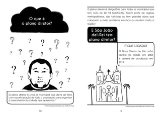 O plano diretor é obrigatório para todos os municípios que
tem mais de 20 mil habitantes, fazem parte de regiões
metropolitanas, são turísticas ou tem grandes obras que

O que é
o plano diretor?

?
?

?

?

?

coloquem o meio ambiente em risco ou mudem muito a
região.3

E São João
del-Rei tem
plano diretor?
FIQUE LIGADO!

?

O Plano Diretor de São João

?

?

del-Rei foi criado em 2005
e deverá ser atualizado em
2015.

?

?

?

?

O plano diretor é uma lei municipal que deve ser feito
com a participação de toda a população para organizar
o crescimento da cidade que queremos.2
2

10

Informações extraídas do Instituto Polis

3

11

Informações extraídas do Instituto Polis

 