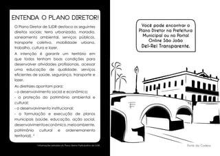 ENTENDA O PLANO DIRETOR!
O Plano Diretor de SJDR destaca os seguintes
direitos sociais: terra urbanizada, moradia,
saneamento ambiental, serviços públicos,
	
O Plano Diretor de SJDR destaca os
transporte direitos sociais: terra urbanizada,
coletivo, mobilidade urbana,
seguintes
trabalho, cultura e lazer. ambiental, serviços
moradia, saneamento

Você pode encontrar o
Plano Diretor na Prefeitura
Municipal ou no Portal
Online São João

Del-Rei Transparente.

públicos, transporte coletivo, mobilidade urbana,
A intenção é garantir um território em
trabalho, cultura e lazer.
que todos tenham boas condições para
desenvolver atividades profissionais, acessar
	
A intenção é garantir um território em que
uma tenham boas condições para desenvolver
todos educação de qualidade, serviços
eficientes de saúde, segurança, transporte e
atividades profissionais, acessar uma educação
lazer.
de qualidade, serviços eficientes de saúde,
segurança, apontam para:
As diretrizestransporte e lazer.
- o desenvolvimento socialpara:
	
As diretrizes apontam e econômico;
- o desenvolvimento social e econômico;
- a proteção do patrimônio ambiental e
cultural;
- a proteção do patrimônio ambiental e cultural;
- o desenvolvimento institucional;
- o desenvolvimento institucional;
- aa formulação e execução de planos
- formulação e execução de planos municipais
municipais (saúde, educação, ação social,
(saúde, educação, ação social, desenvolvimento
desenvolvimento econômico, meio ambiente,
econômico, meio ambiente, patrimônio cultural e
patrimônio cultural e ordenemanento
ordenemanento territorial).
territorial). 4
4

Ponte da Cadeia

Informações extraídas do Plano Diretor Participativo de SJDR.

12

13

 