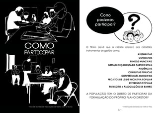 Como
podemos
participar?

como

Participar

O Plano prevê que a cidade ofereça aos cidadãos
instrumentos de gestão como:
assembléias
conselhos
fundos muncipais
gestão orçamentária participativa
audiências
consultas públicas
conferências municipais
projetos de lei de iniciativa popular
referendo popular
plebiScito e associações de bairro

A população tem o direito de participar da
formulação do próprio Plano Diretor!6
Fotos de reuniões de Associações de Bairros com os alunos.

16

6

17

Informações extraídas do Instituto Polis.

 