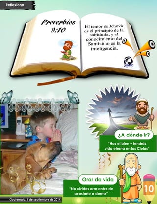 10
Guatemala, 1 de septiembre de 2014
Reflexiona
“No olvides orar antes de
acostarte a dormir”
Orar da vida
“Has el bien y tendrás
vida eterna en los Cielos”
¿A dónde ir?
 