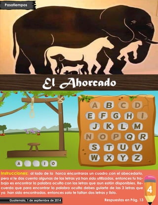 4
Guatemala, 1 de septiembre de 2014 Respuestas en Pág. 13
Instrucciones: al lado de la horca encontraras un cuadro con el abecedario,
pero si te das cuenta algunas de las letras ya han sido utilizadas, entonces tu tra-
bajo es encontrar la palabra oculta con las letras que aun están disponibles. Re-
cuerda que para encontrar la palabra oculta debes guiarte de las 3 letras que
ya han sido encontradas, entonces solo te faltan dos letras y listo.
Pasatiempos
 