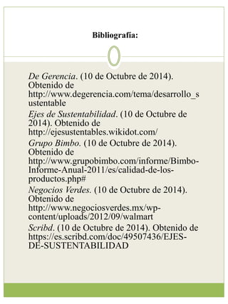 Bibliografía: 
De Gerencia. (10 de Octubre de 2014). 
Obtenido de 
http://www.degerencia.com/tema/desarrollo_s 
ustentable 
Ejes de Sustentabilidad. (10 de Octubre de 
2014). Obtenido de 
http://ejesustentables.wikidot.com/ 
Grupo Bimbo. (10 de Octubre de 2014). 
Obtenido de 
http://www.grupobimbo.com/informe/Bimbo- 
Informe-Anual-2011/es/calidad-de-los-productos. 
php# 
Negocios Verdes. (10 de Octubre de 2014). 
Obtenido de 
http://www.negociosverdes.mx/wp-content/ 
uploads/2012/09/walmart 
Scribd. (10 de Octubre de 2014). Obtenido de 
https://es.scribd.com/doc/49507436/EJES-DE- 
SUSTENTABILIDAD 
