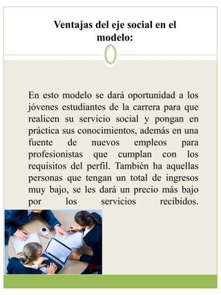 Ventajas del eje social en el 
modelo: 
En esto modelo se dará oportunidad a los 
jóvenes estudiantes de la carrera para que 
realicen su servicio social y pongan en 
práctica sus conocimientos, además en una 
fuente de nuevos empleos para 
profesionistas que cumplan con los 
requisitos del perfil. También ha aquellas 
personas que tengan un total de ingresos 
muy bajo, se les dará un precio más bajo 
por los servicios recibidos. 
 