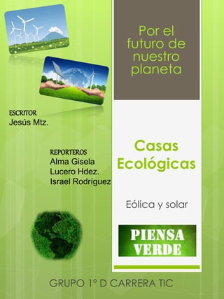 Por el 
futuro de 
nuestro 
planeta 
Casas 
Ecológicas 
Eólica y solar 
REPORTEROS 
Alma Gisela 
Lucero Hdez. 
Israel Rodríguez 
ESCRITOR 
Jesús Mtz. 
GRUPO 1º D CARRERA TIC 
 