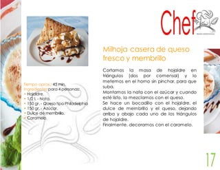 Tiempo aprox.: 45 min. 
Ingredientes para 4 personas: 
• Hojaldre. 
• 1/2 l. - Nata. 
• 150 gr. - Queso tipo Philadelphia 
• 150 gr. - Azúcar. 
• Dulce de membrillo. 
• Caramelo. 
Milhoja casera de queso 
fresco y membrillo 
Cortamos la masa de hojaldre en 
triángulos (dos por comensal) y lo 
metemos en el horno sin pinchar, para que 
suba. 
Montamos la nata con el azúcar y cuando 
esté listo, lo mezclamos con el queso. 
Se hace un bocadillo con el hojaldre, el 
dulce de membrillo y el queso, dejando 
arriba y abajo cada uno de los triángulos 
de hojaldre. 
Finalmente, decoramos con el caramelo. 
 