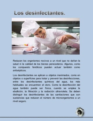 Reducen los organismos nocivos a un nivel que no dañan la 
salud ni la calidad de los bienes perecederos. Algunos, como 
los compuesto fenólicos pueden actuar también como 
antisépticos. 
Los desinfectantes se aplican a objetos inanimados, como en 
objetos o superficies para tratar y prevenir las desinfecciones, 
entre los desinfectantes químicos del agua, los más 
habituales se encuentran el cloro. Como la desinfección del 
agua también puede ser física, cuando se emplea la 
ebullición, la filtración y la radiación ultravioleta. Se deben 
distinguir los desinfectantes de las sanitaciones que son 
sustancias que reducen el número de microorganismos a un 
nivel seguro. 
13 
 
