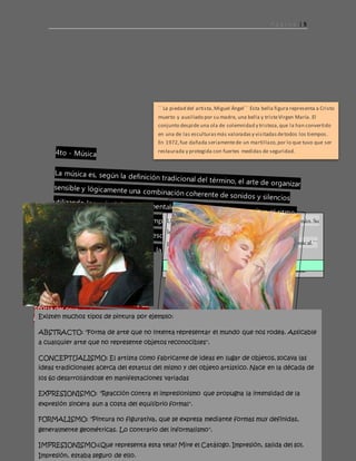 P á g i n a | 5
´´ La piedad del artista,Miguel Ángel¨´ Esta bella figura representa a Cristo
muerto y auxiliado por su madre, una bella y tristeVirgen María. El
conjunto despide una ola de solemnidad y tristeza,que la han convertido
en una de las esculturasmás valoradasy visitadasdetodos los tiempos.
En 1972,fue dañada seriamentede un martillazo,por lo que tuvo que ser
restaurada y protegida con fuertes medidas de seguridad.
Uncompositor,directordeorquestaypianistaalemán.Su
legadomusicalabarca,cronológicamente,desdeel
períodoclásicohastainiciosdelromanticismo musical.´¨
beethovenludwigvan´´
Laobracatalogadacomolamásfamosa eslallamada:´´
moonlithg sonata´´
https://www.youtube.com/watch?v=4Tr0otuiQuU
Existen muchos tipos de pintura por ejemplo:
ABSTRACTO: "Forma de arte que no intenta representar el mundo que nos rodea. Aplicable
a cualquier arte que no represente objetos reconocibles".
CONCEPTUALISMO: El artista como fabricante de ideas en lugar de objetos, socava las
ideas tradicionales acerca del estatus del mismo y del objeto artístico. Nace en la década de
los 60 desarrollándose en manifestaciones variadas
EXPRESIONISMO: "Reacción contra el impresionismo que propugna la intensidad de la
expresión sincera aun a costa del equilibrio formal".
FORMALISMO: "Pintura no figurativa, que se expresa mediante formas muy definidas,
generalmente geométricas. Lo contrario del informalismo".
IMPRESIONISMO:¿Que representa esta tela? Mire el Catálogo. Impresión, salida del sol.
Impresión, estaba seguro de ello.
 