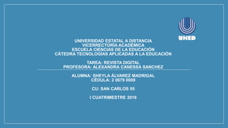 UNIVERSIDAD ESTATAL A DISTANCIA
VICERRECTORÍA ACADÉMICA
ESCUELA CIENCIAS DE LA EDUCACIÓN
CÁTEDRA TECNOLOGÍAS APLICADAS A LA EDUCACIÓN
TAREA: REVISTA DIGITAL
PROFESORA: ALEXANDRA CANESSA SANCHEZ
ALUMNA: SHEYLA ÁLVAREZ MADRIGAL
CÉDULA: 2 0679 0009
CU: SAN CARLOS 05
I CUATRIMESTRE 2016
 