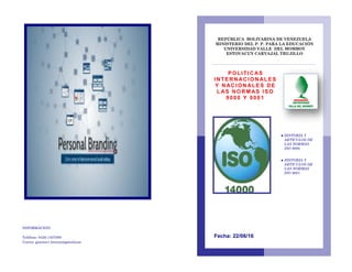 INFORMACION:
Teléfono: 0426-1407089
Correo: gimnen1.briceno@gmailcom
REPÚBLICA BOLIVARINA DE VENEZUELA
MINISTERIO DEL P. P. PARA LA EDUCACIÓN
UNIVERSIDAD VALLE DEL MOMBOY
ESTOVACUY CARVAJAL TRUJILLO
● HISTORIA Y
ARTICULOS DE
LAS NORMAS
ISO 9000.
● HISTORIA Y
ARTICULOS DE
LAS NORMAS
ISO 9001.
Fecha: 22/06/16
POLITI C AS
INTE RN ACION AL ES
Y N ACIO N ALES DE
L AS NO RM AS IS O
9000 Y 9001
 
