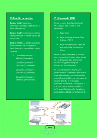 5
Utilización de canales
Canales tipo B: Transmiten
información a 64Kbps (datos de voz o
datos informáticos)
Canales tipo D: Envían información de
control, también se llaman canales de
señalización.
Canales tipo H: Son combinaciones de
varios canales B para transportar
datos de usuario a velocidades mucho
mayores
 Canales H0, trabajan a
384Kpbs (6 canales B)
 Canales H10, trabajan a
1472Kbps (23 canales B)
 Canales H11, trabajan a
1536Kbps (24 canales B)
 Canales H12, trabajan a
1920Kbps (30 canales B)
Protocolos de RDSI.
Desde el punto de vista del estándar
OSI, una pila RDSI consta de tres
protocolos:
 Capa física.
 Capa de enlace de datos (data
link layer, 'DLL').
 Capa de red (network layer), el
protocolo RDSI, propiamente
dicho.
Desde el punto de vista de la interfaz
con el usuario, se incluyen sobre la capa
de red protocolos para interacción
usuario-red y protocolos para
interacción usuario-usuario.
En el contexto del modelo OSI, los
protocolos que se definen o a los que se
hace referencia en RDSI. Como RDSI es
esencialmente indiferente a las capas de
usuario de la 4 a la 7, el acceso
concierne únicamente a las capas de la 1
a la 3. La capa 1, definida en I.430 e
I.431, especifica la interfaz física tanto
para el acceso básico como el primario.
RDSI
 