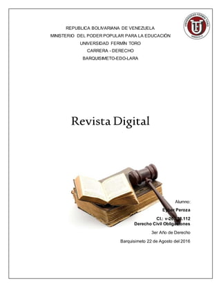 REPUBLICA BOLIVARIANA DE VENEZUELA
MINISTERIO DEL PODER POPULAR PARA LA EDUCACIÓN
UNIVERSIDAD FERMÍN TORO
CARRERA - DERECHO
BARQUISIMETO-EDO-LARA
Revista Digital
Alumno:
Eyber Peroza
CI.: v-26.458.112
Derecho Civil Obligaciones
3er Año de Derecho
Barquisimeto 22 de Agosto del 2016
 