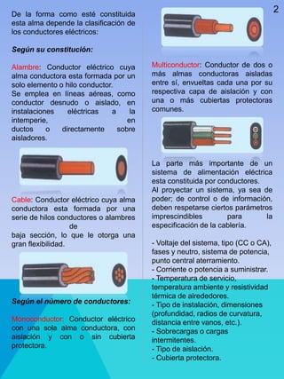 De la forma como esté constituida
esta alma depende la clasificación de
los conductores eléctricos:
Según su constitución:
Alambre: Conductor eléctrico cuya
alma conductora esta formada por un
solo elemento o hilo conductor.
Se emplea en líneas aéreas, como
conductor desnudo o aislado, en
instalaciones eléctricas a la
intemperie, en
ductos o directamente sobre
aisladores.
Cable: Conductor eléctrico cuya alma
conductora esta formada por una
serie de hilos conductores o alambres
de
baja sección, lo que le otorga una
gran flexibilidad.
Según el número de conductores:
Monoconductor: Conductor eléctrico
con una sola alma conductora, con
aislación y con o sin cubierta
protectora.
Multiconductor: Conductor de dos o
más almas conductoras aisladas
entre sí, envueltas cada una por su
respectiva capa de aislación y con
una o más cubiertas protectoras
comunes.
La parte más importante de un
sistema de alimentación eléctrica
esta constituida por conductores.
Al proyectar un sistema, ya sea de
poder; de control o de información,
deben respetarse ciertos parámetros
imprescindibles para la
especificación de la cablería.
- Voltaje del sistema, tipo (CC o CA),
fases y neutro, sistema de potencia,
punto central aterramiento.
- Corriente o potencia a suministrar.
- Temperatura de servicio,
temperatura ambiente y resistividad
térmica de alrededores.
- Tipo de instalación, dimensiones
(profundidad, radios de curvatura,
distancia entre vanos, etc.).
- Sobrecargas o cargas
intermitentes.
- Tipo de aislación.
- Cubierta protectora.
2
 