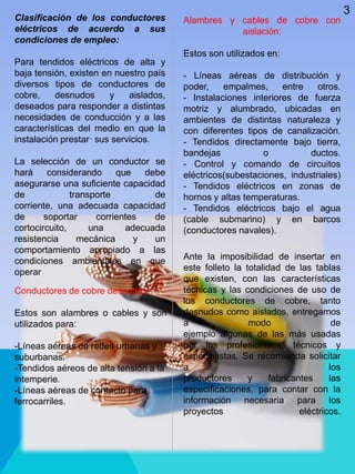 Alambres y cables de cobre con
aislación:
Estos son utilizados en:
- Líneas aéreas de distribución y
poder, empalmes, entre otros.
- Instalaciones interiores de fuerza
motriz y alumbrado, ubicadas en
ambientes de distintas naturaleza y
con diferentes tipos de canalización.
- Tendidos directamente bajo tierra,
bandejas o ductos.
- Control y comando de circuitos
eléctricos(subestaciones, industriales)
- Tendidos eléctricos en zonas de
hornos y altas temperaturas.
- Tendidos eléctricos bajo el agua
(cable submarino) y en barcos
(conductores navales).
Clasificación de los conductores
eléctricos de acuerdo a sus
condiciones de empleo:
Para tendidos eléctricos de alta y
baja tensión, existen en nuestro país
diversos tipos de conductores de
cobre, desnudos y aislados,
deseados para responder a distintas
necesidades de conducción y a las
características del medio en que la
instalación prestar· sus servicios.
La selección de un conductor se
hará considerando que debe
asegurarse una suficiente capacidad
de transporte de
corriente, una adecuada capacidad
de soportar corrientes de
cortocircuito, una adecuada
resistencia mecánica y un
comportamiento apropiado a las
condiciones ambientales en que
operar
Conductores de cobre desnudos:
Estos son alambres o cables y son
utilizados para:
-Líneas aéreas de redes urbanas y
suburbanas.
-Tendidos aéreos de alta tensión a la
intemperie.
-Líneas aéreas de contacto para
ferrocarriles.
Ante la imposibilidad de insertar en
este folleto la totalidad de las tablas
que existen, con las características
técnicas y las condiciones de uso de
los conductores de cobre, tanto
desnudos como aislados, entregamos
a modo de
ejemplo algunas de las más usadas
por los profesionales, técnicos y
especialistas. Se recomienda solicitar
a los
productores y fabricantes las
especificaciones, para contar con la
información necesaria para los
proyectos eléctricos.
3
 