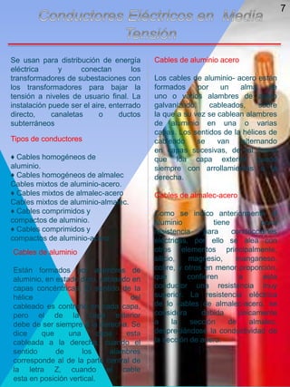 Se usan para distribución de energía
eléctrica y conectan los
transformadores de subestaciones con
los transformadores para bajar la
tensión a niveles de usuario final. La
instalación puede ser el aire, enterrado
directo, canaletas o ductos
subterráneos
Tipos de conductores
♦ Cables homogéneos de
aluminio.
♦ Cables homogéneos de almalec
Cables mixtos de aluminio-acero.
♦ Cables mixtos de almalec-acero
Cables mixtos de aluminio-almalec.
♦ Cables comprimidos y
compactos de aluminio.
♦ Cables comprimidos y
compactos de aluminio-acero
Cables de aluminio acero
Los cables de aluminio- acero están
formados por un alma de
uno o varios alambres de acero
galvanizado, cableados, sobre
la que a su vez se cablean alambres
de aluminio en una o varias
capas. Los sentidos de la hélices de
cableado se van alternando
en capas sucesivas, de tal forma
que loa capa exterior quede
siempre con arrollamientos a la
derecha.
Cables de almalec-acero
Como se indico anteriormente el
aluminio tiene poca
resistencia para conducciones
eléctricas, por ello se alea con
otros elementos principalmente,
silicio, magnesio, manganeso,
cobre, y otros en menor proporción,
que confieren a este
conductor una resistencia muy
superior. La resistencia eléctrica
de lo cables de almalec-acero, se
considera debida únicamente
a la sección de almalec,
despreciándose la conductividad de
la sección de acero.
Cables de aluminio
Están formados por alambres de
aluminio, en estado duro, cableado en
capas concéntricas. El sentido de la
hélice del
cableado es contrario en cada capa,
pero el de la capa exterior
debe de ser siempre a la derecha. Se
dice que una capa esta
cableada a la derecha, cuando el
sentido de los alambres
corresponde al de la parte central de
la letra Z, cuando el cable
esta en posición vertical.
7
 