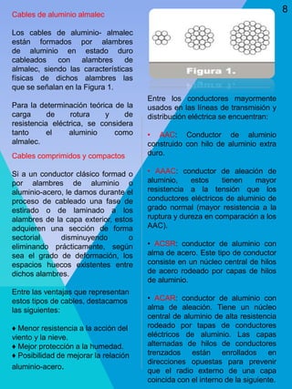 Cables de aluminio almalec
Los cables de aluminio- almalec
están formados por alambres
de aluminio en estado duro
cableados con alambres de
almalec, siendo las características
físicas de dichos alambres las
que se señalan en la Figura 1.
Para la determinación teórica de la
carga de rotura y de
resistencia eléctrica, se considera
tanto el aluminio como
almalec.
Cables comprimidos y compactos
Si a un conductor clásico formad o
por alambres de aluminio o
aluminio-acero, le damos durante el
proceso de cableado una fase de
estirado o de laminado a los
alambres de la capa exterior, estos
adquieren una sección de forma
sectorial disminuyendo o
eliminando prácticamente, según
sea el grado de deformación, los
espacios huecos existentes entre
dichos alambres.
Entre las ventajas que representan
estos tipos de cables, destacamos
las siguientes:
♦ Menor resistencia a la acción del
viento y la nieve.
♦ Mejor protección a la humedad.
♦ Posibilidad de mejorar la relación
aluminio-acero.
Entre los conductores mayormente
usados en las líneas de transmisión y
distribución eléctrica se encuentran:
• AAC: Conductor de aluminio
construido con hilo de aluminio extra
duro.
• AAAC: conductor de aleación de
aluminio, estos tienen mayor
resistencia a la tensión que los
conductores eléctricos de aluminio de
grado normal (mayor resistencia a la
ruptura y dureza en comparación a los
AAC).
• ACSR: conductor de aluminio con
alma de acero. Este tipo de conductor
consiste en un núcleo central de hilos
de acero rodeado por capas de hilos
de aluminio.
• ACAR: conductor de aluminio con
alma de aleación. Tiene un núcleo
central de aluminio de alta resistencia
rodeado por tapas de conductores
eléctricos de aluminio. Las capas
alternadas de hilos de conductores
trenzados están enrollados en
direcciones opuestas para prevenir
que el radio externo de una capa
coincida con el interno de la siguiente.
8
 