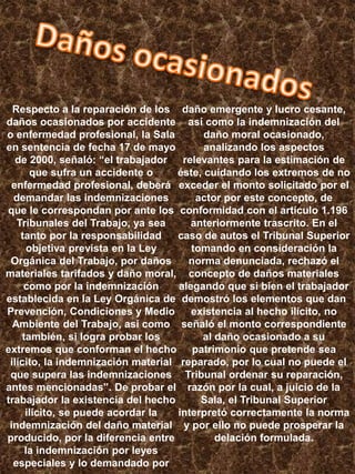 Respecto a la reparación de los
daños ocasionados por accidente
o enfermedad profesional, la Sala
en sentencia de fecha 17 de mayo
de 2000, señaló: “el trabajador
que sufra un accidente o
enfermedad profesional, deberá
demandar las indemnizaciones
que le correspondan por ante los
Tribunales del Trabajo, ya sea
tanto por la responsabilidad
objetiva prevista en la Ley
Orgánica del Trabajo, por daños
materiales tarifados y daño moral,
como por la indemnización
establecida en la Ley Orgánica de
Prevención, Condiciones y Medio
Ambiente del Trabajo, así como
también, si logra probar los
extremos que conforman el hecho
ilícito, la indemnización material
que supera las indemnizaciones
antes mencionadas”. De probar el
trabajador la existencia del hecho
ilícito, se puede acordar la
indemnización del daño material
producido, por la diferencia entre
la indemnización por leyes
especiales y lo demandado por
daño emergente y lucro cesante,
así como la indemnización del
daño moral ocasionado,
analizando los aspectos
relevantes para la estimación de
éste, cuidando los extremos de no
exceder el monto solicitado por el
actor por este concepto, de
conformidad con el artículo 1.196
anteriormente trascrito. En el
caso de autos el Tribunal Superior
tomando en consideración la
norma denunciada, rechazó el
concepto de daños materiales
alegando que si bien el trabajador
demostró los elementos que dan
existencia al hecho ilícito, no
señaló el monto correspondiente
al daño ocasionado a su
patrimonio que pretende sea
reparado, por lo cual no puede el
Tribunal ordenar su reparación,
razón por la cual, a juicio de la
Sala, el Tribunal Superior
interpretó correctamente la norma
y por ello no puede prosperar la
delación formulada.
 