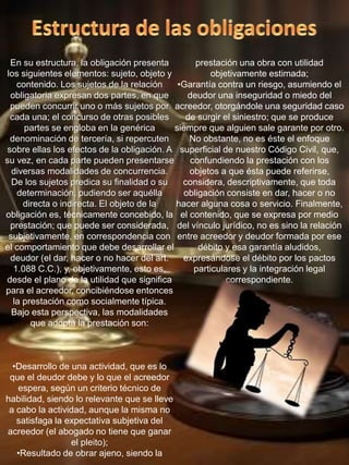 En su estructura, la obligación presenta
los siguientes elementos: sujeto, objeto y
contenido. Los sujetos de la relación
obligatoria expresan dos partes, en que
pueden concurrir uno o más sujetos por
cada una; el concurso de otras posibles
partes se engloba en la genérica
denominación de tercería, si repercuten
sobre ellas los efectos de la obligación. A
su vez, en cada parte pueden presentarse
diversas modalidades de concurrencia.
De los sujetos predica su finalidad o su
determinación, pudiendo ser aquélla
directa o indirecta. El objeto de la
obligación es, técnicamente concebido, la
prestación; que puede ser considerada,
subjetivamente, en correspondencia con
el comportamiento que debe desarrollar el
deudor (el dar, hacer o no hacer del art.
1.088 C.C.), y, objetivamente, esto es,
desde el plano de la utilidad que significa
para el acreedor, concibiéndose entonces
la prestación como socialmente típica.
Bajo esta perspectiva, las modalidades
que adopta la prestación son:
•Desarrollo de una actividad, que es lo
que el deudor debe y lo que el acreedor
espera, según un criterio técnico de
habilidad, siendo lo relevante que se lleve
a cabo la actividad, aunque la misma no
satisfaga la expectativa subjetiva del
acreedor (el abogado no tiene que ganar
el pleito);
•Resultado de obrar ajeno, siendo la
prestación una obra con utilidad
objetivamente estimada;
•Garantía contra un riesgo, asumiendo el
deudor una inseguridad o miedo del
acreedor, otorgándole una seguridad caso
de surgir el siniestro; que se produce
siempre que alguien sale garante por otro.
No obstante, no es éste el enfoque
superficial de nuestro Código Civil, que,
confundiendo la prestación con los
objetos a que ésta puede referirse,
considera, descriptivamente, que toda
obligación consiste en dar, hacer o no
hacer alguna cosa o servicio. Finalmente,
el contenido, que se expresa por medio
del vínculo jurídico, no es sino la relación
entre acreedor y deudor formada por ese
débito y esa garantía aludidos,
expresándose el débito por los pactos
particulares y la integración legal
correspondiente.
 