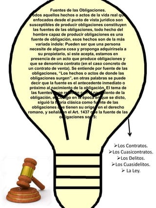Fuentes de las Obligaciones.
Todos aquellos hechos o actos de la vida real que
enfocados desde el punto de vista jurídico son
susceptibles de producir obligaciones constituyen
las fuentes de las obligaciones, todo hecho del
hombre capaz de producir obligaciones es una
fuente de obligación, esos hechos son de la más
variada índole: Pueden ser que una persona
necesite de alguna cosa y proponga adquirírsela a
su propietario, si este acepta, estamos en
presencia de un acto que produce obligaciones y
que se denomina contrato (en el caso concreto de
un contrato de venta). Se entiende por fuente de las
obligaciones, “Los hechos o actos de donde las
obligaciones surgen”, en otras palabras se puede
decir que la fuente es el antecedente inmediato o
próximo al nacimiento de la obligación. El tema de
las fuentes tiene relación con el nacimiento de la
obligación, el Código en la época en que se dicto,
siguió la teoría clásica como fuente de las
obligaciones que tienen su origen en el derecho
romano, y señala en el Art. 1437 que la fuente de las
obligaciones son 5:
Los Contratos.
Los Cuasicontratos.
Los Delitos.
Los Cuasidelitos.
 La Ley.
 