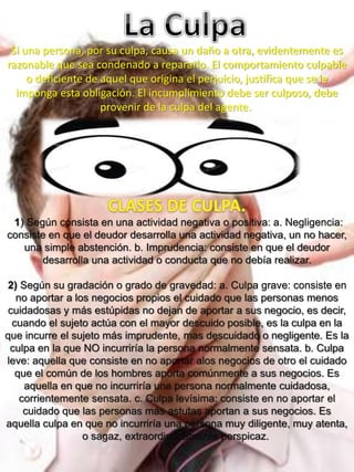Si una persona, por su culpa, causa un daño a otra, evidentemente es
razonable que sea condenado a repararlo. El comportamiento culpable
o deficiente de aquel que origina el perjuicio, justifica que se le
imponga esta obligación. El incumplimiento debe ser culposo, debe
provenir de la culpa del agente.
1) Según consista en una actividad negativa o positiva: a. Negligencia:
consiste en que el deudor desarrolla una actividad negativa, un no hacer,
una simple abstención. b. Imprudencia: consiste en que el deudor
desarrolla una actividad o conducta que no debía realizar.
2) Según su gradación o grado de gravedad: a. Culpa grave: consiste en
no aportar a los negocios propios el cuidado que las personas menos
cuidadosas y más estúpidas no dejan de aportar a sus negocio, es decir,
cuando el sujeto actúa con el mayor descuido posible, es la culpa en la
que incurre el sujeto más imprudente, mas descuidado o negligente. Es la
culpa en la que NO incurriría la persona normalmente sensata. b. Culpa
leve: aquella que consiste en no aportar alos negocios de otro el cuidado
que el común de los hombres aporta comúnmente a sus negocios. Es
aquella en que no incurriría una persona normalmente cuidadosa,
corrientemente sensata. c. Culpa levísima: consiste en no aportar el
cuidado que las personas más astutas aportan a sus negocios. Es
aquella culpa en que no incurriría una persona muy diligente, muy atenta,
o sagaz, extraordinariamente perspicaz.
 