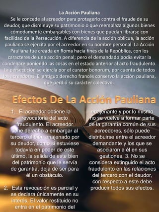 La Acción Pauliana
Se le concede al acreedor para protegerlo contra el fraude de su
deudor, que disminuye su patrimonio o que reemplaza algunos bienes
cómodamente embargables con bienes que puedan librarse con
facilidad de la Persecución. A diferencia de la acción oblicua, la acción
pauliana se ejercita por el acreedor en su nombre personal. La Acción
Pauliana fue creada en Roma hacia fines de la República, con los
caracteres de una acción penal; pero el demandado podía evitar la
condenare poniendo las cosas en el estado anterior al acto fraudulento.
La persecución se ejercía por el curator bonorum, por cuenta de todos
los acreedores. El antiguo derecho francés conservo la acción pauliana,
que perdió su carácter colectivo.
1. El acreedor obtiene la
revocatoria del acto
fraudulento. El acreedor
tiene derecho a embargar al
tercero el bien enajenado por
su deudor, como si estuviese
todavía en poder de este
último, la salida de este bien
del patrimonio que le servía
de garantía, deja de ser para
él un obstáculo.
2. Esta revocación es parcial y
se declara únicamente en su
interés. El valor restituido no
entra en el patrimonio del
enajenante y por lo mismo
no se vuelve a formar parte
de la garantía común de sus
acreedores, sólo puede
distribuirse entre el acreedor
demandante y los que se
asociaron a él en sus
gestiones. 3. No se
considera extinguido el acto
fraudulento en las relaciones
del tercero con el deudor,
con respecto a este debe
producir todos sus efectos.
 
