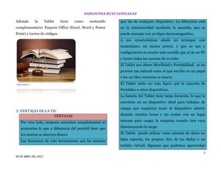 SAMANTHA RUIZ GONZALEZ
2
09 DE ABRIL DEL 2017
Además la Tablet tiene como contenido
complementario: Paquete Office (Excel, Word y Power
Point) y Lector de códigos.
3. VENTAJAS DE LA TIC
VENTAJAS
Por otro lado, tampoco necesitan complementos ni
accesorios lo que a diferencia del portátil hace que
los centros se ahorren dinero.
Las funciones de esta herramienta son las mismas
que las de cualquier dispositivo. La diferencia está
en la interactividad mediante la pantalla, que se
puede manejar con un lápiz electromagnético.
A sus características añade un arranque casi
instantáneo, un menor precio, y que su uso y
configuración es mucho más sencillo que el de un PC
y tienes todas las razones de su éxito
El Tablet nos ofrece Movilidad y Portabilidad, es un
proceso tan natural como el que escribe en un papel
o lee un libro mientras se mueve.
El Tablet suele ser más ligero que la mayoría de
Portátiles u otros dispositivos.
La batería del Tablet tiene larga duración, lo que lo
convierte en un dispositivo ideal para trabajos de
campo que requieren tener el dispositivo abierto
durante muchas horas y sin contar con un lugar
cercano para cargar la máquina cuando ésta vaya
disminuyendo la carga.
El Tablet puede utilizar como entrada de datos un
lápiz especial, los propios clics de los dedos o un
teclado virtual; digamos que podemos aprovechar
Ilustración 2
 