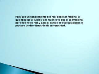 Para que un conocimiento sea real debe ser racional («
que obedece al juicio y a la razón») ya que si es irracional
por ende no es real y pasa al campo de especulaciones o
proceso de demostración de su veracidad.
 