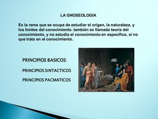 LA GNOSEOLOGIA
Es la rama que se ocupa de estudiar el origen, la naturaleza, y
los limites del conocimiento. también es llamada teoría del
conocimiento, y no estudia el conocimiento en especifico, si no
que trata en el conocimiento.
PRINCIPIOS BASICOS:
PRINCIPIOS SINTACTICOS
PRINCIPIOS PACMATICOS
 