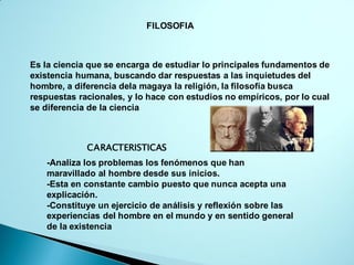 FILOSOFIA
Es la ciencia que se encarga de estudiar lo principales fundamentos de
existencia humana, buscando dar respuestas a las inquietudes del
hombre, a diferencia dela magaya la religión, la filosofía busca
respuestas racionales, y lo hace con estudios no empíricos, por lo cual
se diferencia de la ciencia
CARACTERISTICAS
-Analiza los problemas los fenómenos que han
maravillado al hombre desde sus inicios.
-Esta en constante cambio puesto que nunca acepta una
explicación.
-Constituye un ejercicio de análisis y reflexión sobre las
experiencias del hombre en el mundo y en sentido general
de la existencia
 