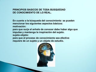 PRINCIPIOS BASICOS DE TODA BUSQUEDAD
DE CONOCIMIENTO DE LO REAL.
En cuanto a la búsqueda del conocimiento se pueden
mencionar los siguientes aspectos básicos:
motivación:
para que surja el anhelo de conocer debe haber algo que
impulse y mantenga la inspiración del sujeto.
sujeto-objeto:
para que el proceso de conocimiento sea efectivo
requiere de un sujeto y un objeto de estudio.
 