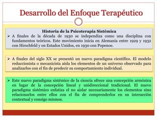 Desarrollo del Enfoque Terapéutico
Historia de la Psicoterapia Sistémica
 A finales de la década de 1930 se independiza como una disciplina con
fundamentos teóricos. Este movimiento inicia en Alemania entre 1929 y 1932
con Hirschfeld y en Estados Unidos, en 1930 con Popenoe.
 Este nuevo paradigma sistémico de la ciencia ofrece una concepción armónica
en lugar de la concepción lineal y unidireccional tradicional. El nuevo
paradigma sistémico enfatiza el no aislar necesariamente los elementos sino
relacionarlos entre ellos con el fin de comprenderlos en su interacción
contextual y consigo mismos.
 A finales del siglo XX se presentó un nuevo paradigma científico. El modelo
reduccionista o mecanicista aísla los elementos de un universo observado para
analizarlos con el fin de predecir su comportamiento individual.
 