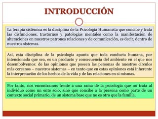 INTRODUCCIÓN
La terapia sistémica es la disciplina de la Psicología Humanista que concibe y trata
las disfunciones, trastornos y patologías mentales como la manifestación de
alteraciones en nuestros patrones relaciones y de comunicación, es decir, dentro de
nuestros sistemas.
Así, esta disciplina de la psicología apunta que toda conducta humana, por
intencionada que sea, es un producto y consecuencia del ambiente en el que nos
desembolvemos: de las opiniones que poseen las personas de nuestros círculos
más cercanos – nuestros sistemas – en tanto que en estas opiniones está inherente
la interpretación de los hechos de la vida y de las relaciones en si mismas.
Por tanto, nos encontramos frente a una rama de la psicología que no trata al
individuo como un ente solo, sino que concibe a la persona como parte de un
contexto social primario, de un sistema base que no es otro que la familia.
 