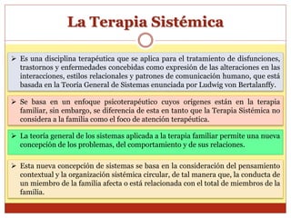 La Terapia Sistémica
 Es una disciplina terapéutica que se aplica para el tratamiento de disfunciones,
trastornos y enfermedades concebidas como expresión de las alteraciones en las
interacciones, estilos relacionales y patrones de comunicación humano, que está
basada en la Teoría General de Sistemas enunciada por Ludwig von Bertalanffy.
 Se basa en un enfoque psicoterapéutico cuyos orígenes están en la terapia
familiar, sin embargo, se diferencia de esta en tanto que la Terapia Sistémica no
considera a la familia como el foco de atención terapéutica.
 La teoría general de los sistemas aplicada a la terapia familiar permite una nueva
concepción de los problemas, del comportamiento y de sus relaciones.
 Esta nueva concepción de sistemas se basa en la consideración del pensamiento
contextual y la organización sistémica circular, de tal manera que, la conducta de
un miembro de la familia afecta o está relacionada con el total de miembros de la
familia.
 