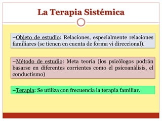 La Terapia Sistémica
–Método de estudio: Meta teoría (los psicólogos podrán
basarse en diferentes corrientes como el psicoanálisis, el
conductismo)
–Objeto de estudio: Relaciones, especialmente relaciones
familiares (se tienen en cuenta de forma vi direccional).
–Terapia: Se utiliza con frecuencia la terapia familiar.
 