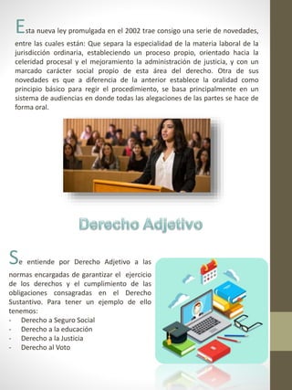Esta nueva ley promulgada en el 2002 trae consigo una serie de novedades,
entre las cuales están: Que separa la especialidad de la materia laboral de la
jurisdicción ordinaria, estableciendo un proceso propio, orientado hacia la
celeridad procesal y el mejoramiento la administración de justicia, y con un
marcado carácter social propio de esta área del derecho. Otra de sus
novedades es que a diferencia de la anterior establece la oralidad como
principio básico para regir el procedimiento, se basa principalmente en un
sistema de audiencias en donde todas las alegaciones de las partes se hace de
forma oral.
Se entiende por Derecho Adjetivo a las
normas encargadas de garantizar el ejercicio
de los derechos y el cumplimiento de las
obligaciones consagradas en el Derecho
Sustantivo. Para tener un ejemplo de ello
tenemos:
- Derecho a Seguro Social
- Derecho a la educación
- Derecho a la Justicia
- Derecho al Voto
 
