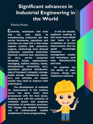 Significant advances in
Industrial Engineering in
the World
Pierina Rivero
Currently, techniques and tools
that not only apply to
manufacturing companies but also
service businesses, operations and
activities are used; this is that today
support systems (aid, assistance,
support, reinforcing) have allowed
production companies (industrial,
chemical, machine tool, automotive,
oil, etc.), service companies
(hospitals, hotels, supermarkets,
messaging, fashion industry, banks,
entertainment, universities, etc.),
operations (physical distribution,
type of transport, transport, storage,
media storage, distribution routes,
etc.) and activities are known
exactly they need to improve their
performance.
In the last decade,
engineers working in
this sector have added
new terms to our
vocabulary on process
improvement, thus we
speak increasingly
frequency
management models
and techniques such
Lean Manufacturing
and tools.
The development of methods
for improvement in the aviation
sector has been much more
pronounced with the tech boom,
keeping pace with the evolution of
computer power and programs
simulation of production processes.
This change has enabled intensive
use of mathematical models
established in linear programming.
An engineer has
the ability to plan,
analyze, design and
implement solutions.
 
