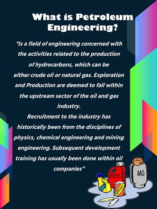 What is Petroleum
Engineering?
“Is a field of engineering concerned with
the activities related to the production
of hydrocarbons, which can be
either crude oil or natural gas. Exploration
and Production are deemed to fall within
the upstream sector of the oil and gas
industry.
Recruitment to the industry has
historically been from the disciplines of
physics, chemical engineering and mining
engineering. Subsequent development
training has usually been done within oil
companies”
 